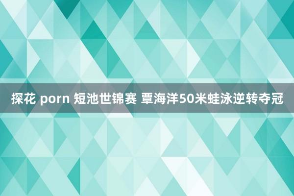 探花 porn 短池世锦赛 覃海洋50米蛙泳逆转夺冠