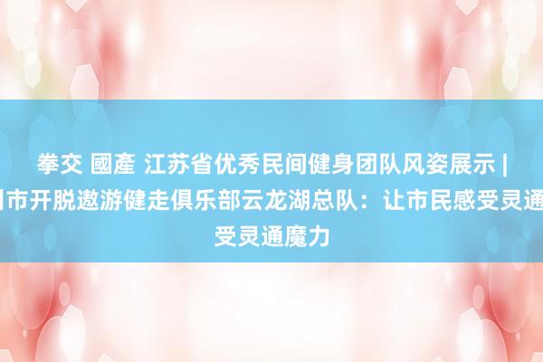 拳交 國產 江苏省优秀民间健身团队风姿展示 | 徐州市开脱遨游健走俱乐部云龙湖总队：让市民感受灵通魔力