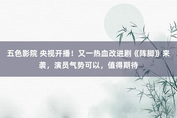 五色影院 央视开播！又一热血改进剧《阵脚》来袭，演员气势可以，值得期待