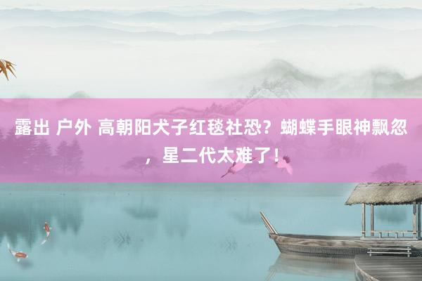 露出 户外 高朝阳犬子红毯社恐？蝴蝶手眼神飘忽，星二代太难了！