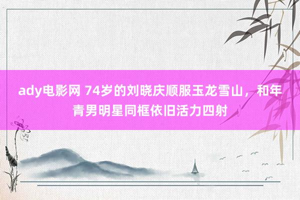 ady电影网 74岁的刘晓庆顺服玉龙雪山，和年青男明星同框依旧活力四射