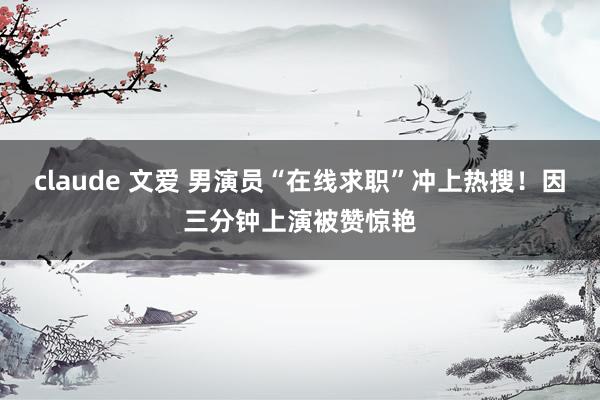 claude 文爱 男演员“在线求职”冲上热搜！因三分钟上演被赞惊艳