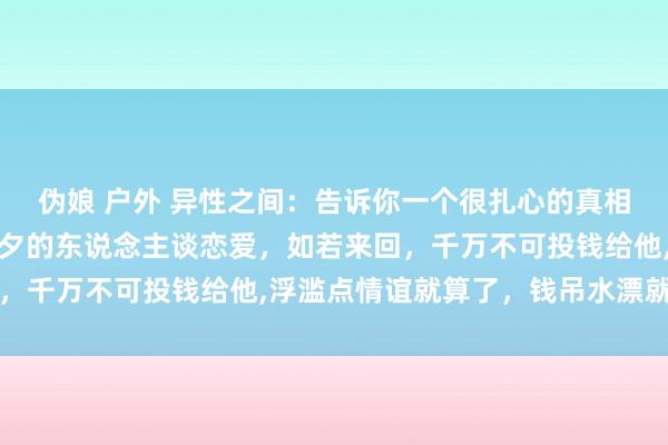 伪娘 户外 异性之间：告诉你一个很扎心的真相是，最佳不要和朝不及夕的东说念主谈恋爱，如若来回，千万不可投钱给他，浮滥点情谊就算了，钱吊水漂就疼了