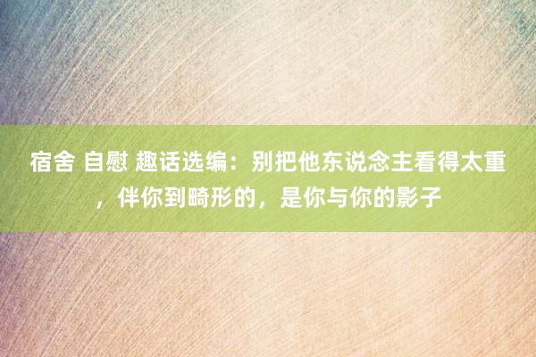 宿舍 自慰 趣话选编：别把他东说念主看得太重，伴你到畸形的，是你与你的影子