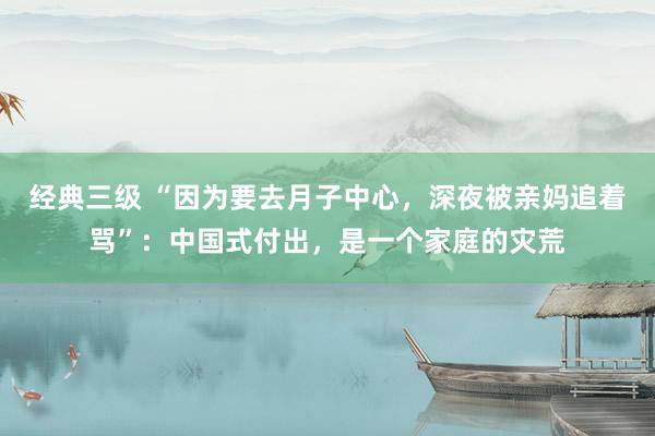 经典三级 “因为要去月子中心，深夜被亲妈追着骂”：中国式付出，是一个家庭的灾荒