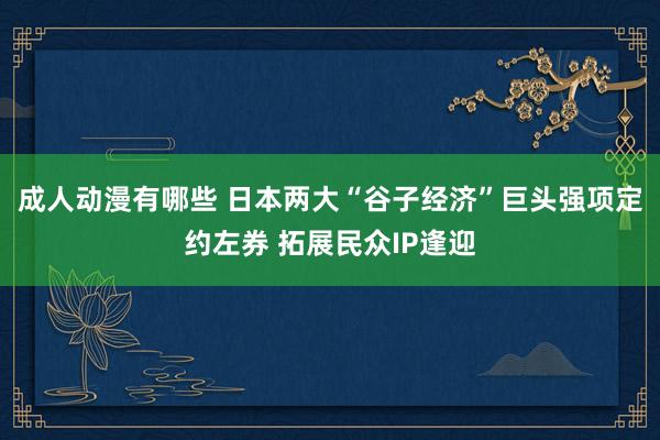 成人动漫有哪些 日本两大“谷子经济”巨头强项定约左券 拓展民众IP逢迎