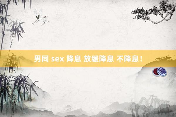 男同 sex 降息 放缓降息 不降息！