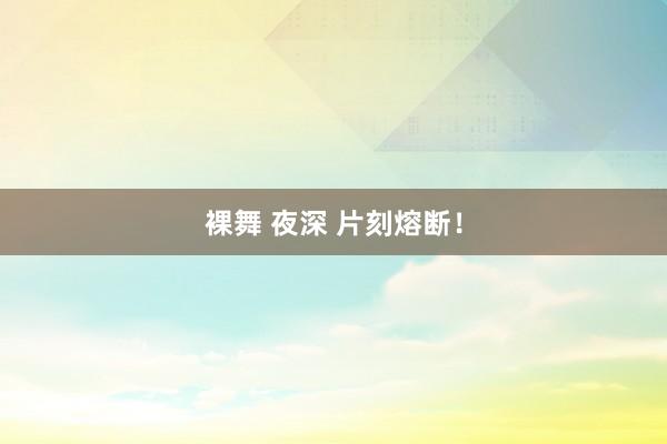 裸舞 夜深 片刻熔断！