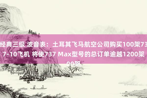 经典三级 波音表：土耳其飞马航空公司购买100架737-10飞机 将使737 Max型号的总订单逾越1200架