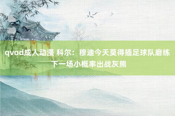qvod成人动漫 科尔：穆迪今天莫得插足球队磨练 下一场小概率出战灰熊