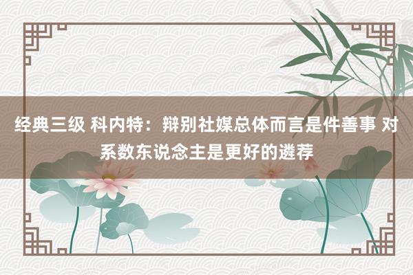 经典三级 科内特：辩别社媒总体而言是件善事 对系数东说念主是更好的遴荐