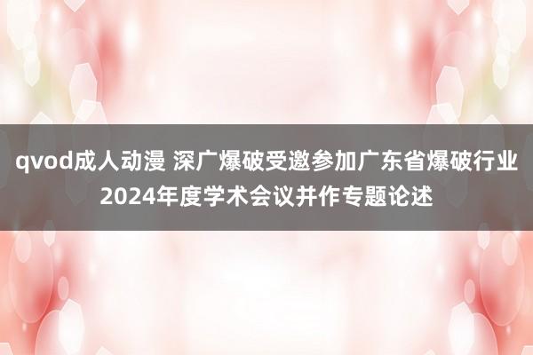 qvod成人动漫 深广爆破受邀参加广东省爆破行业2024年度学术会议并作专题论述