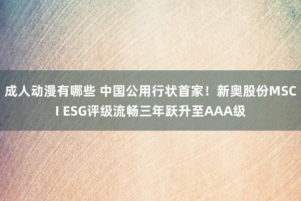 成人动漫有哪些 中国公用行状首家！新奥股份MSCI ESG评级流畅三年跃升至AAA级