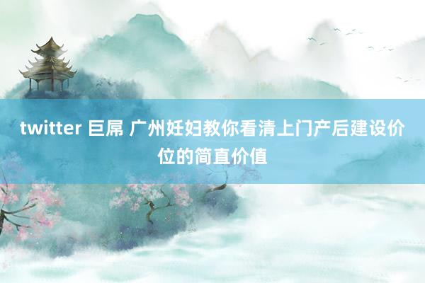 twitter 巨屌 广州妊妇教你看清上门产后建设价位的简直价值