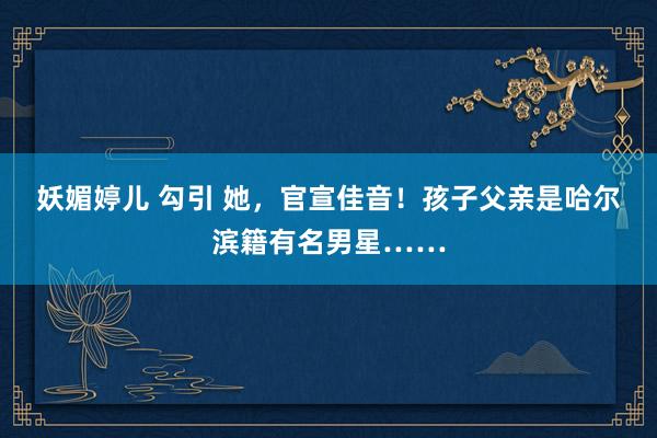 妖媚婷儿 勾引 她，官宣佳音！孩子父亲是哈尔滨籍有名男星……