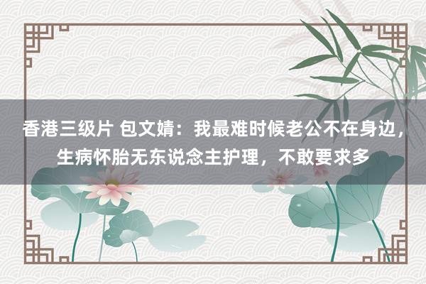 香港三级片 包文婧：我最难时候老公不在身边，生病怀胎无东说念主护理，不敢要求多