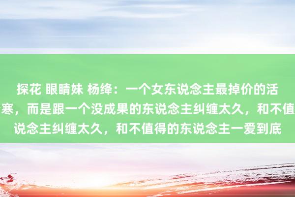 探花 眼睛妹 杨绛：一个女东说念主最掉价的活动，不是空匮，不是清寒，而是跟一个没成果的东说念主纠缠太久，和不值得的东说念主一爱到底