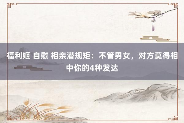 福利姬 自慰 相亲潜规矩：不管男女，对方莫得相中你的4种发达