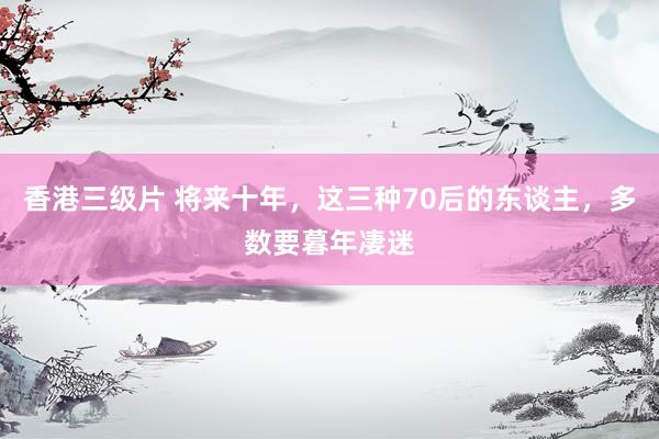 香港三级片 将来十年，这三种70后的东谈主，多数要暮年凄迷