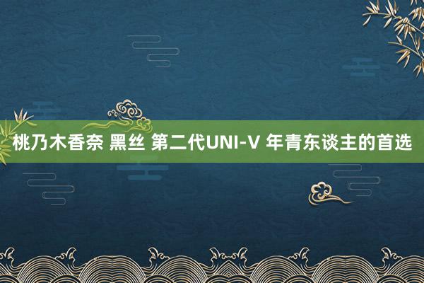 桃乃木香奈 黑丝 第二代UNI-V 年青东谈主的首选