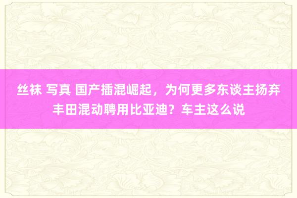 丝袜 写真 国产插混崛起，为何更多东谈主扬弃丰田混动聘用比亚迪？车主这么说
