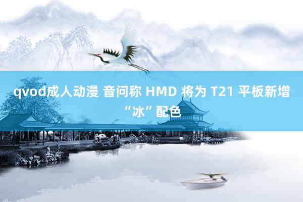 qvod成人动漫 音问称 HMD 将为 T21 平板新增“冰”配色