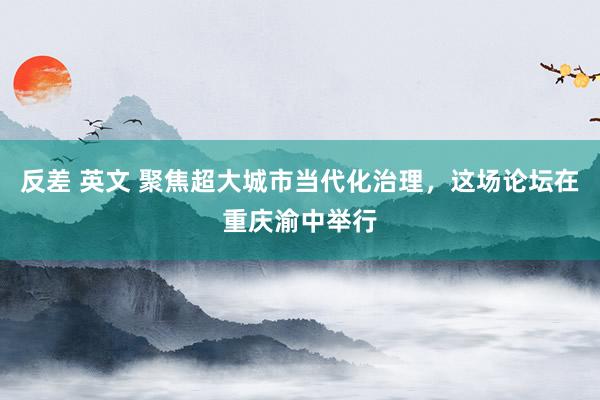 反差 英文 聚焦超大城市当代化治理，这场论坛在重庆渝中举行