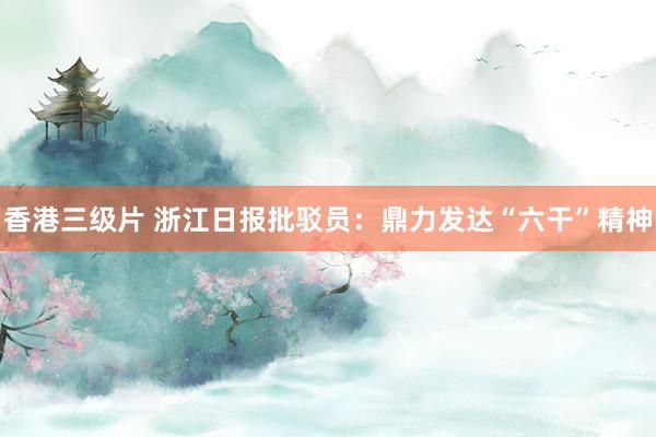 香港三级片 浙江日报批驳员：鼎力发达“六干”精神