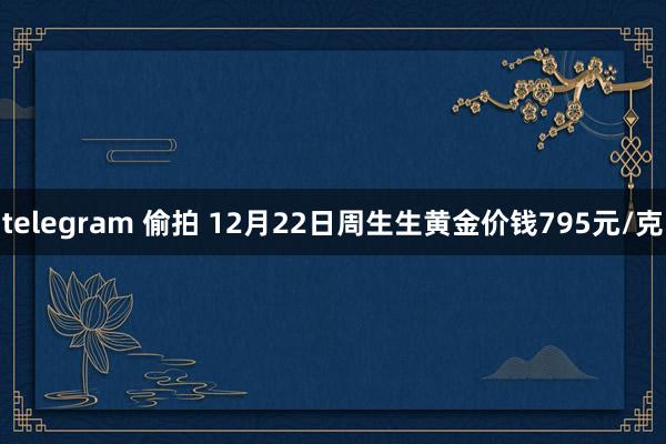telegram 偷拍 12月22日周生生黄金价钱795元/克
