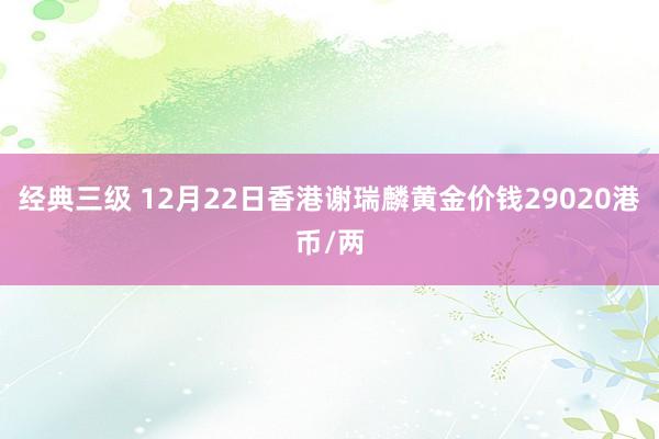 经典三级 12月22日香港谢瑞麟黄金价钱29020港币/两