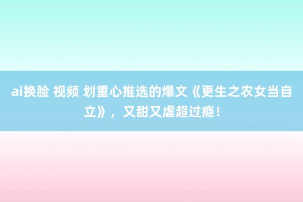 ai换脸 视频 划重心推选的爆文《更生之农女当自立》，又甜又虐超过瘾！