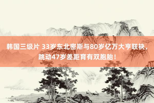 韩国三级片 33岁东北密斯与80岁亿万大亨联袂，跳动47岁差距育有双胞胎！