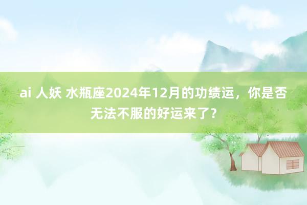 ai 人妖 水瓶座2024年12月的功绩运，你是否无法不服的好运来了？