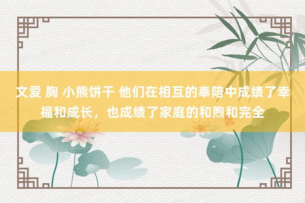 文爱 胸 小熊饼干 他们在相互的奉陪中成绩了幸福和成长，也成绩了家庭的和煦和完全