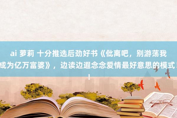 ai 萝莉 十分推选后劲好书《仳离吧，别游荡我成为亿万富婆》，边读边遐念念爱情最好意思的模式！
