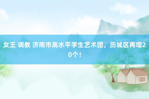 女王 调教 济南市高水平学生艺术团，历城区再增20个！