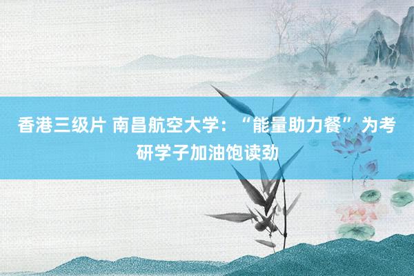 香港三级片 南昌航空大学：“能量助力餐” 为考研学子加油饱读劲