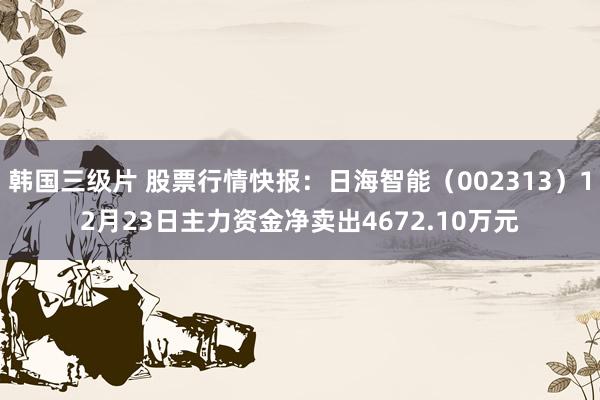 韩国三级片 股票行情快报：日海智能（002313）12月23日主力资金净卖出4672.10万元