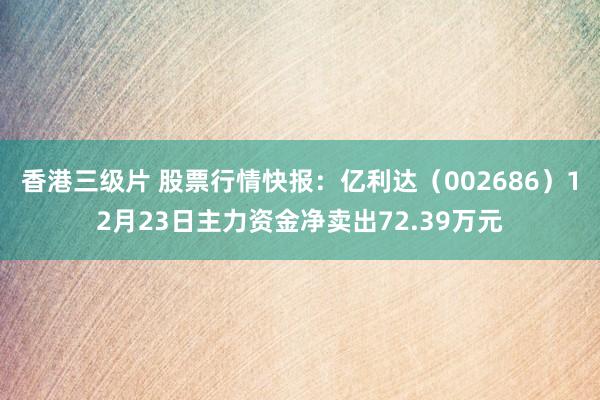 香港三级片 股票行情快报：亿利达（002686）12月23日主力资金净卖出72.39万元