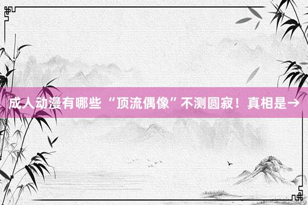 成人动漫有哪些 “顶流偶像”不测圆寂！真相是→