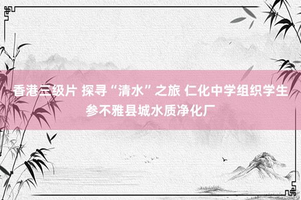 香港三级片 探寻“清水”之旅 仁化中学组织学生参不雅县城水质净化厂