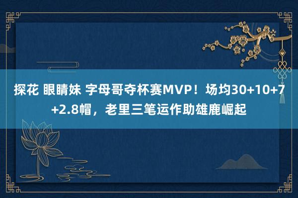 探花 眼睛妹 字母哥夺杯赛MVP！场均30+10+7+2.8帽，老里三笔运作助雄鹿崛起