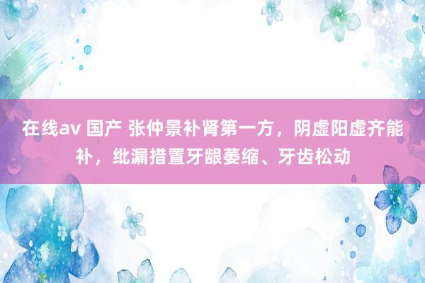 在线av 国产 张仲景补肾第一方，阴虚阳虚齐能补，纰漏措置牙龈萎缩、牙齿松动