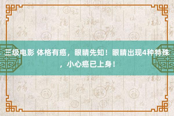 三级电影 体格有癌，眼睛先知！眼睛出现4种特殊，小心癌已上身！
