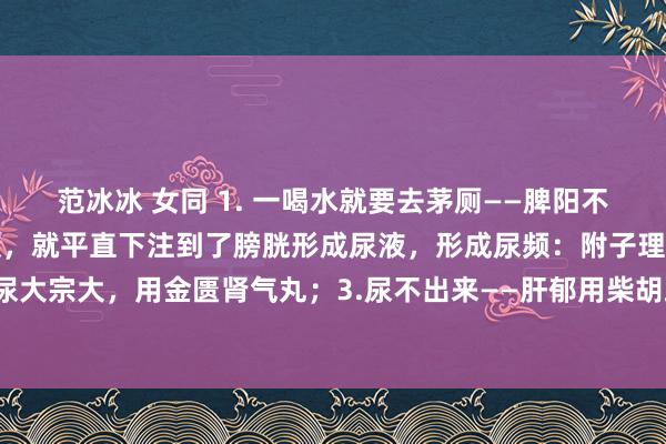 范冰冰 女同 1. 一喝水就要去茅厕——脾阳不及，水没被脾阳转成津液，就平直下注到了膀胱形成尿液，形成尿频：附子理中丸；2.尿大宗大，用金匮肾气丸；3.尿不出来——肝郁用柴胡疏肝丸，三个药，处理你排尿问题！