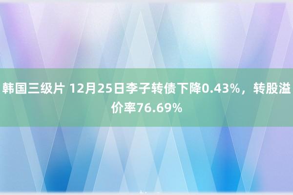 韩国三级片 12月25日李子转债下降0.43%，转股溢价率76.69%