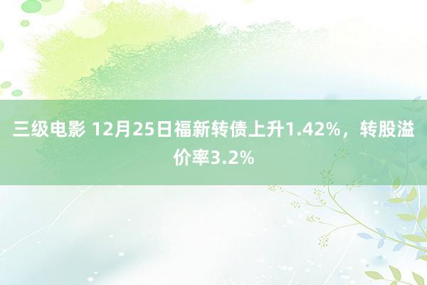 三级电影 12月25日福新转债上升1.42%，转股溢价率3.2%