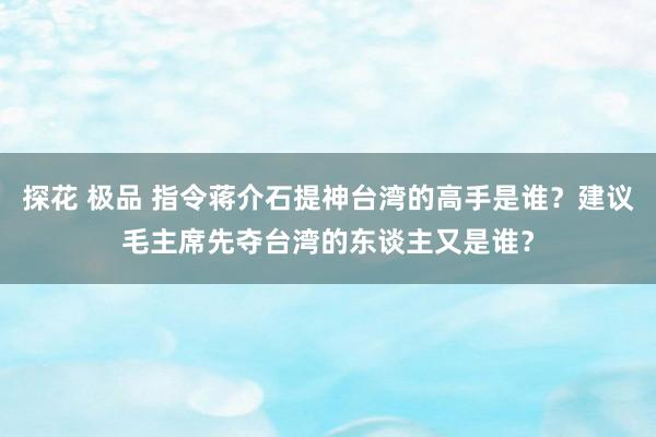探花 极品 指令蒋介石提神台湾的高手是谁？建议毛主席先夺台湾的东谈主又是谁？