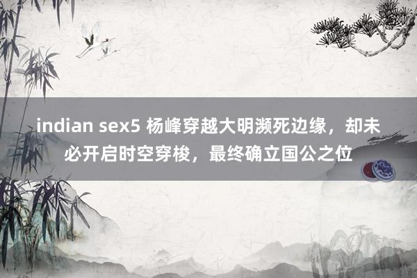indian sex5 杨峰穿越大明濒死边缘，却未必开启时空穿梭，最终确立国公之位