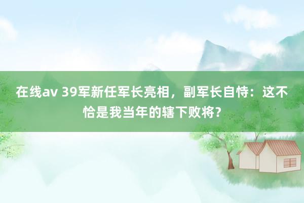在线av 39军新任军长亮相，副军长自恃：这不恰是我当年的辖下败将？